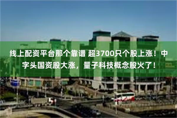 线上配资平台那个靠谱 超3700只个股上涨！中字头国资股大涨，量子科技概念股火了！