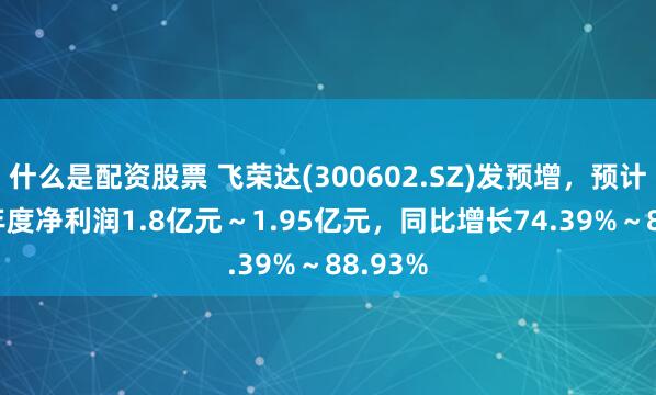 什么是配资股票 飞荣达(300602.SZ)发预增，预计2024年度净利润1.8亿元～1.95亿元，同比增长74.39%～88.93%