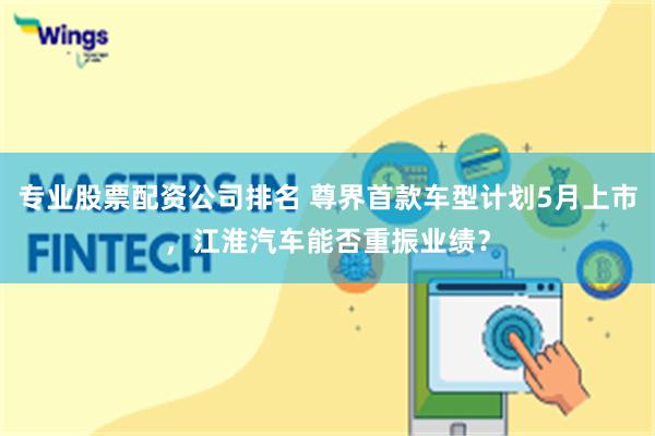 专业股票配资公司排名 尊界首款车型计划5月上市，江淮汽车能否重振业绩？