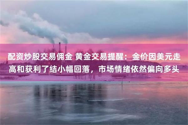 配资炒股交易佣金 黄金交易提醒：金价因美元走高和获利了结小幅回落，市场情绪依然偏向多头
