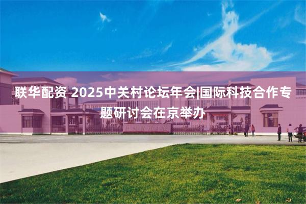 联华配资 2025中关村论坛年会|国际科技合作专题研讨会在京举办