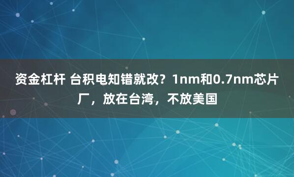资金杠杆 台积电知错就改？1nm和0.7nm芯片厂，放在台湾，不放美国