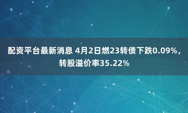 配资平台最新消息 4月2日燃23转债下跌0.09%，转股溢价率35.22%
