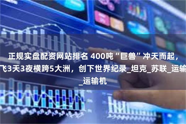 正规实盘配资网站排名 400吨“巨兽”冲天而起，连飞3天3夜横跨5大洲，创下世界纪录_坦克_苏联_运输机