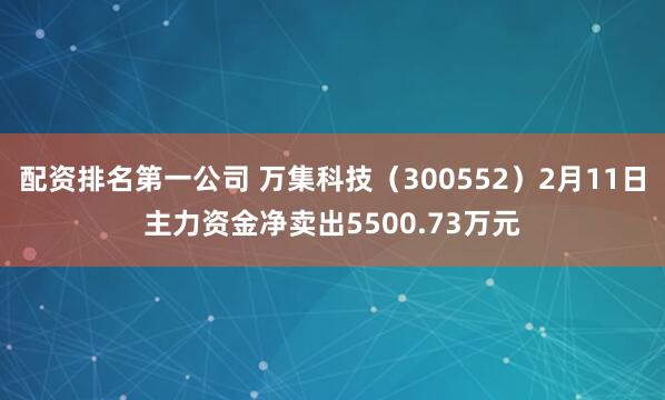 配资排名第一公司 万集科技（300552）2月11日主力资金净卖出5500.73万元