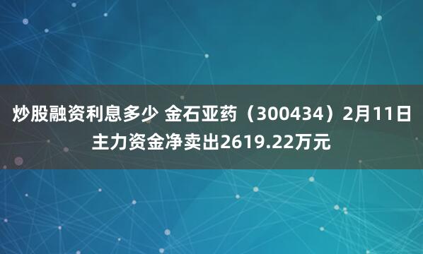 炒股融资利息多少 金石亚药（300434）2月11日主力资金净卖出2619.22万元
