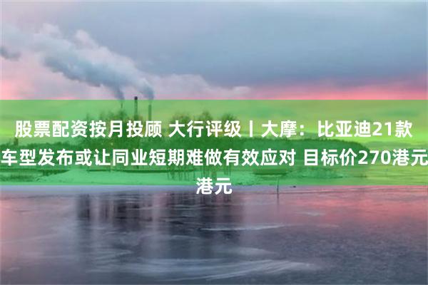 股票配资按月投顾 大行评级丨大摩：比亚迪21款车型发布或让同业短期难做有效应对 目标价270港元