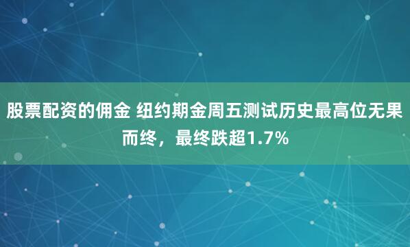 股票配资的佣金 纽约期金周五测试历史最高位无果而终，最终跌超1.7%