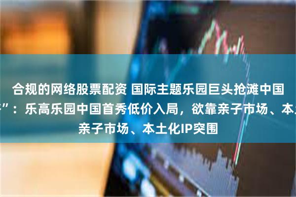 合规的网络股票配资 国际主题乐园巨头抢滩中国“快乐经济”：乐高乐园中国首秀低价入局，欲靠亲子市场、本土化IP突围