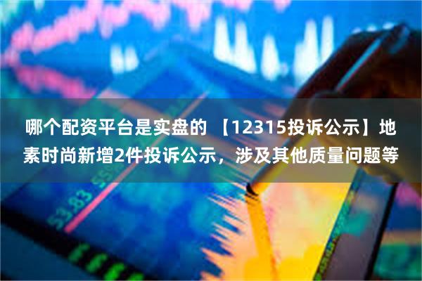 哪个配资平台是实盘的 【12315投诉公示】地素时尚新增2件投诉公示，涉及其他质量问题等