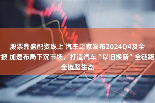 股票鼎盛配资线上 汽车之家发布2024Q4及全年财报 加速布局下沉市场，打造汽车“以旧换新”全链路生态