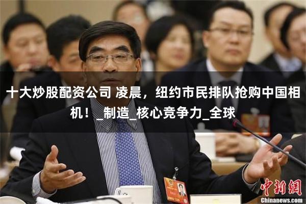 十大炒股配资公司 凌晨，纽约市民排队抢购中国相机！_制造_核心竞争力_全球