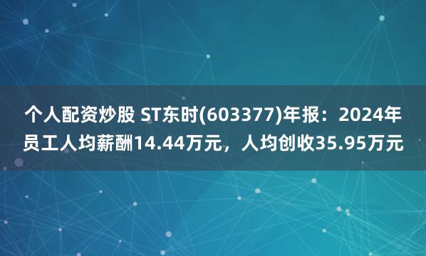 个人配资炒股 ST东时(603377)年报：2024年员工人均薪酬14.44万元，人均创收35.95万元