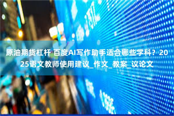 原油期货杠杆 百度AI写作助手适合哪些学科？2025语文教师使用建议_作文_教案_议论文
