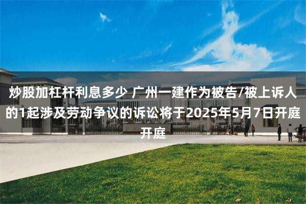 炒股加杠杆利息多少 广州一建作为被告/被上诉人的1起涉及劳动争议的诉讼将于2025年5月7日开庭
