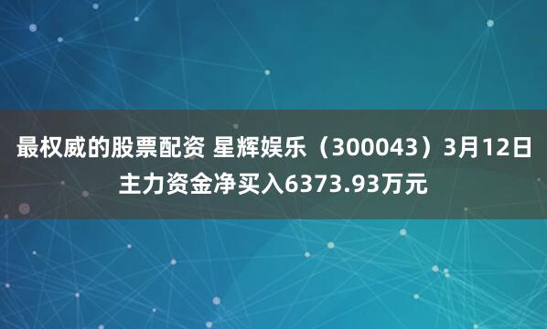 最权威的股票配资 星辉娱乐（300043）3月12日主力资金净买入6373.93万元
