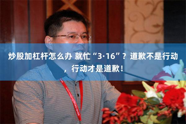 炒股加杠杆怎么办 就忙“3·16”？道歉不是行动，行动才是道歉！