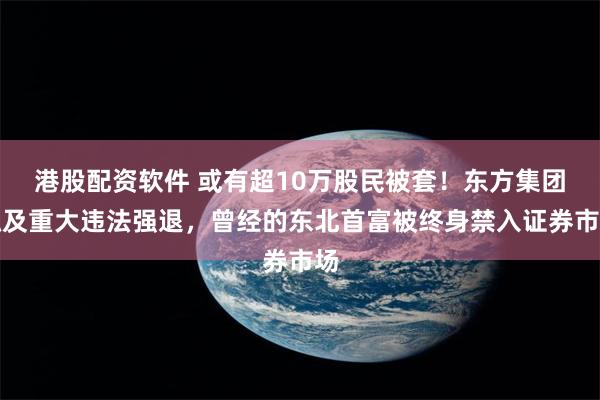 港股配资软件 或有超10万股民被套！东方集团触及重大违法强退，曾经的东北首富被终身禁入证券市场