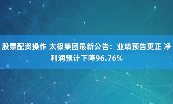 股票配资操作 太极集团最新公告：业绩预告更正 净利润预计下降96.76%