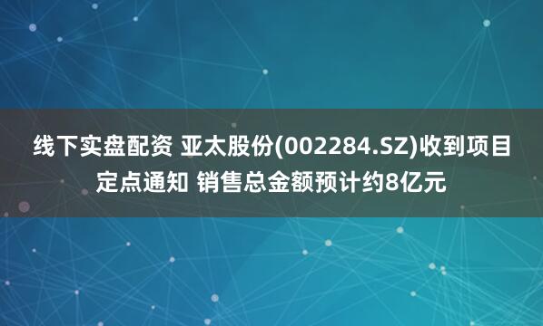 线下实盘配资 亚太股份(002284.SZ)收到项目定点通知 销售总金额预计约8亿元