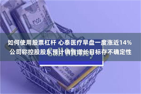 如何使用股票杠杆 心泰医疗早盘一度涨近14% 公司称控股股东预计销售增长目标存不确定性