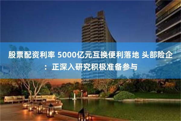 股票配资利率 5000亿元互换便利落地 头部险企：正深入研究积极准备参与