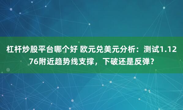 杠杆炒股平台哪个好 欧元兑美元分析：测试1.1276附近趋势线支撑，下破还是反弹？