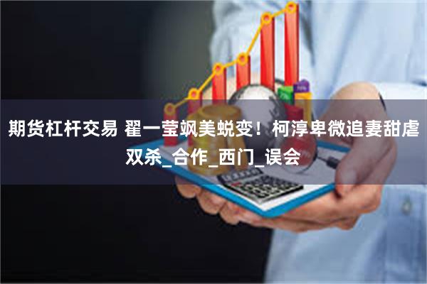 期货杠杆交易 翟一莹飒美蜕变！柯淳卑微追妻甜虐双杀_合作_西门_误会