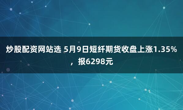 炒股配资网站选 5月9日短纤期货收盘上涨1.35%，报6298元