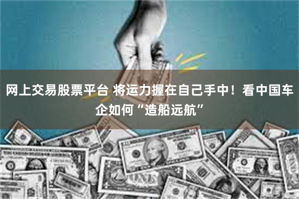 网上交易股票平台 将运力握在自己手中！看中国车企如何“造船远航”