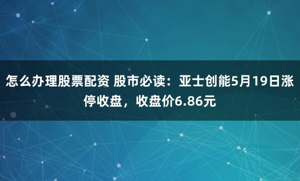 怎么办理股票配资 股市必读：亚士创能5月19日涨停收盘，收盘价6.86元