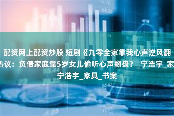 配资网上配资炒股 短剧《九零全家靠我心声逆风翻盘》引热议：负债家庭靠5岁女儿偷听心声翻盘？_宁浩宇_家具_书案