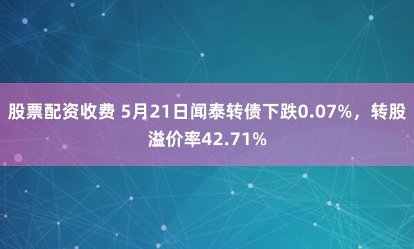 股票配资收费 5月21日闻泰转债下跌0.07%，转股溢价率42.71%