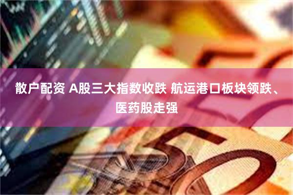 散户配资 A股三大指数收跌 航运港口板块领跌、医药股走强