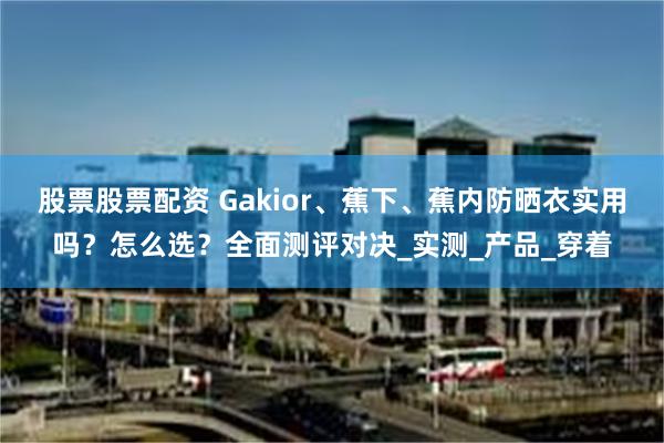 股票股票配资 Gakior、蕉下、蕉内防晒衣实用吗？怎么选？全面测评对决_实测_产品_穿着