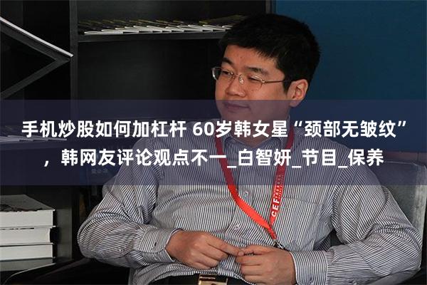 手机炒股如何加杠杆 60岁韩女星“颈部无皱纹”，韩网友评论观点不一_白智妍_节目_保养