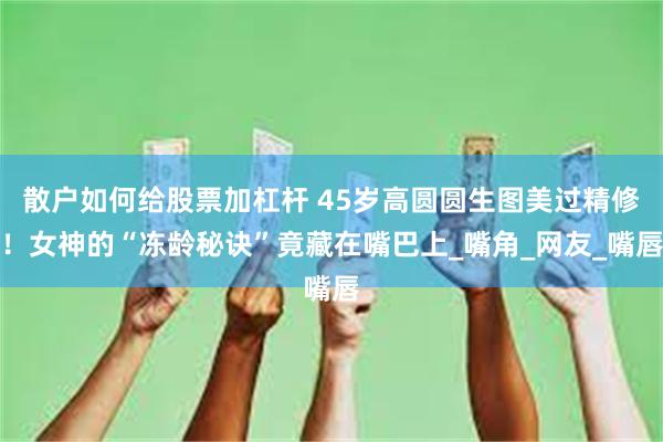 散户如何给股票加杠杆 45岁高圆圆生图美过精修！女神的“冻龄秘诀”竟藏在嘴巴上_嘴角_网友_嘴唇