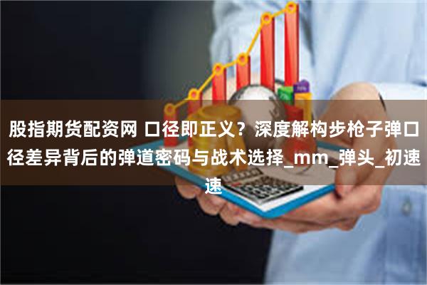 股指期货配资网 口径即正义？深度解构步枪子弹口径差异背后的弹道密码与战术选择_mm_弹头_初速