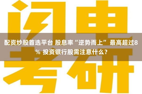 配资炒股首选平台 股息率“逆势而上” 最高超过8％ 投资银行股需注意什么？