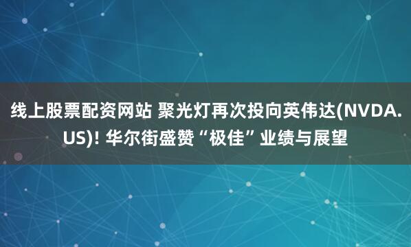线上股票配资网站 聚光灯再次投向英伟达(NVDA.US)! 华尔街盛赞“极佳”业绩与展望