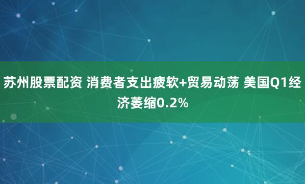 苏州股票配资 消费者支出疲软+贸易动荡 美国Q1经济萎缩0.2%