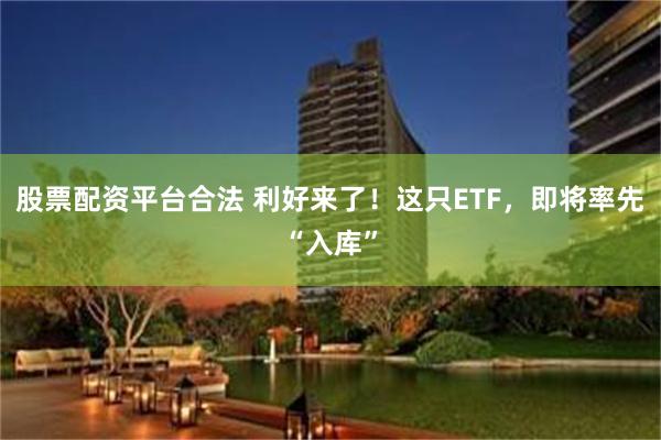 股票配资平台合法 利好来了！这只ETF，即将率先“入库”