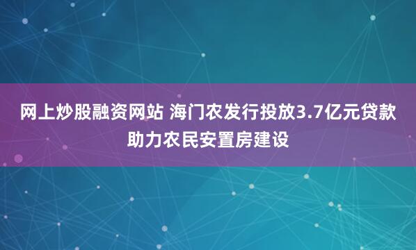 网上炒股融资网站 海门农发行投放3.7亿元贷款助力农民安置房建设