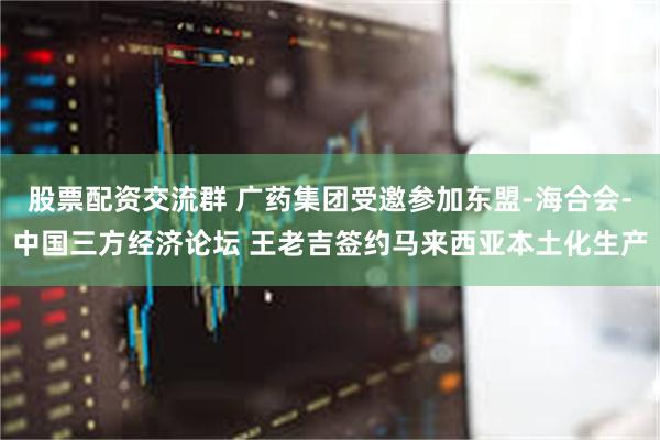 股票配资交流群 广药集团受邀参加东盟-海合会-中国三方经济论坛 王老吉签约马来西亚本土化生产