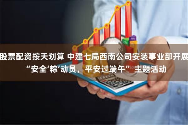 股票配资按天划算 中建七局西南公司安装事业部开展 “安全‘粽’动员，平安过端午” 主题活动
