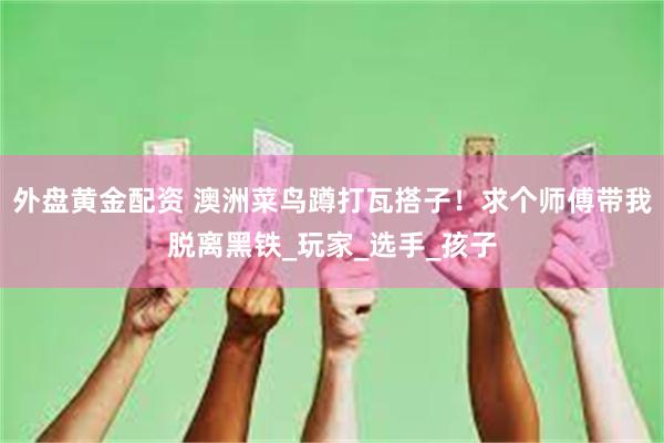 外盘黄金配资 澳洲菜鸟蹲打瓦搭子！求个师傅带我脱离黑铁_玩家_选手_孩子