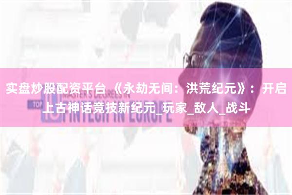 实盘炒股配资平台 《永劫无间：洪荒纪元》：开启上古神话竞技新纪元_玩家_敌人_战斗