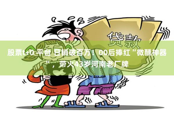 股票t+0 平台 日销破百万！00后捧红“微醺神器”，带火43岁河南老厂牌