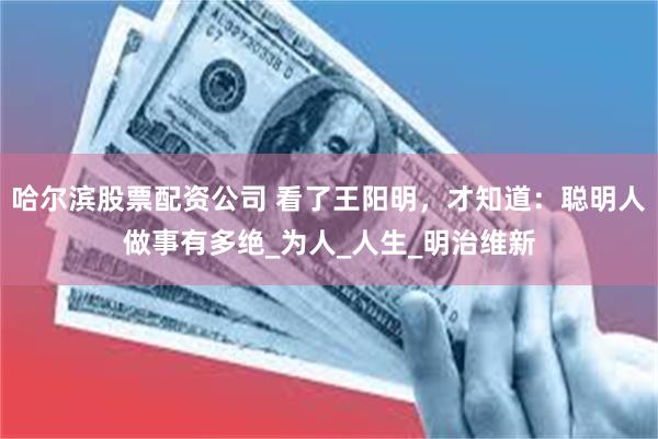 哈尔滨股票配资公司 看了王阳明，才知道：聪明人做事有多绝_为人_人生_明治维新