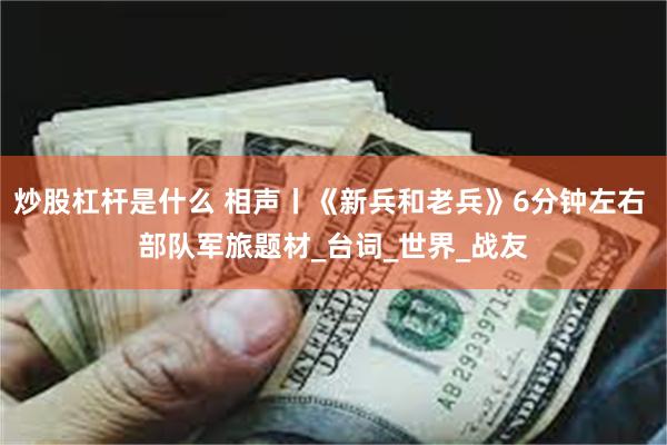 炒股杠杆是什么 相声丨《新兵和老兵》6分钟左右 部队军旅题材_台词_世界_战友